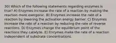 30) Which of the following statements regarding enzymes is true? A) Enzymes increase the rate of a reaction by making the reaction more exergonic. B) Enzymes increase the rate of a reaction by lowering the activation energy barrier. C) Enzymes increase the rate of a reaction by reducing the rate of reverse reactions. D) Enzymes change the equilibrium point of the reactions they catalyze. E) Enzymes make the rate of a reaction independent of substrate concentrations.