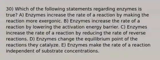 30) Which of the following statements regarding enzymes is true? A) Enzymes increase the rate of a reaction by making the reaction more exergonic. B) Enzymes increase the rate of a reaction by lowering the activation energy barrier. C) Enzymes increase the rate of a reaction by reducing the rate of reverse reactions. D) Enzymes change the equilibrium point of the reactions they catalyze. E) Enzymes make the rate of a reaction independent of substrate concentrations.