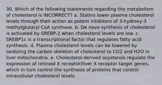 30. Which of the following statements regarding the metabolism of cholesterol is INCORRECT? a. Statins lower plasma cholesterol levels through their action as potent inhibitors of 3-hydroxy-3 methylglutaryl CoA synthase. b. De novo synthesis of cholesterol is activated by SREBP-2 when cholesterol levels are low. c. SREBP1c is a transcriptional factor that regulates fatty acid synthesis. d. Plasma cholesterol levels can be lowered by oxidizing the carbon skeleton of cholesterol to CO2 and H2O in liver mitochondria. e. Cholesterol-derived oxysterols regulate the expression of retinoid X receptor/liver X receptor target genes, which in turn control the synthesis of proteins that control intracellular cholesterol levels.