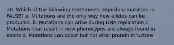 30. Which of the following statements regarding mutation is FALSE? a. Mutations are the only way new alleles can be produced. b. Mutations can arise during <a href='https://www.questionai.com/knowledge/kofV2VQU2J-dna-replication' class='anchor-knowledge'>dna replication</a> c. Mutations that result in new phenotypes are always found in exons d. Mutations can occur but not alter protein structure