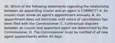 30. Which of the following statements regarding the relationship between an appointing insurer and an agent is CORRECT? A. An insurer must renew an agent's appointment annually. B. An appointment does not terminate until notice of cancellation has been filed with the Commissioner. C. Contractual disputes between an insurer and appointed agent are determined by the Commissioner. D. The Commissioner must be notified of all new agent appointments within 45 days.