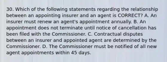 30. Which of the following statements regarding the relationship between an appointing insurer and an agent is CORRECT? A. An insurer must renew an agent's appointment annually. B. An appointment does not terminate until notice of cancellation has been filed with the Commissioner. C. Contractual disputes between an insurer and appointed agent are determined by the Commissioner. D. The Commissioner must be notified of all new agent appointments within 45 days.