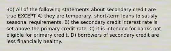 30) All of the following statements about secondary credit are true EXCEPT A) they are temporary, short-term loans to satisfy seasonal requirements. B) the secondary credit interest rate is set above the primary credit rate. C) it is intended for banks not eligible for primary credit. D) borrowers of secondary credit are less financially healthy.