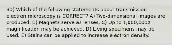 30) Which of the following statements about transmission electron microscopy is CORRECT? A) Two-dimensional images are produced. B) Magnets serve as lenses. C) Up to 1,000,000X magnification may be achieved. D) Living specimens may be used. E) Stains can be applied to increase electron density.