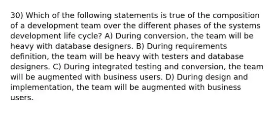 30) Which of the following statements is true of the composition of a development team over the different phases of the systems development life cycle? A) During conversion, the team will be heavy with database designers. B) During requirements definition, the team will be heavy with testers and database designers. C) During integrated testing and conversion, the team will be augmented with business users. D) During design and implementation, the team will be augmented with business users.