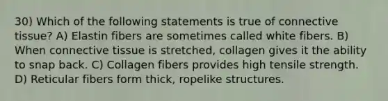 30) Which of the following statements is true of connective tissue? A) Elastin fibers are sometimes called white fibers. B) When connective tissue is stretched, collagen gives it the ability to snap back. C) Collagen fibers provides high tensile strength. D) Reticular fibers form thick, ropelike structures.