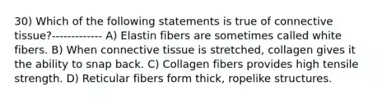 30) Which of the following statements is true of connective tissue?------------- A) Elastin fibers are sometimes called white fibers. B) When connective tissue is stretched, collagen gives it the ability to snap back. C) Collagen fibers provides high tensile strength. D) Reticular fibers form thick, ropelike structures.