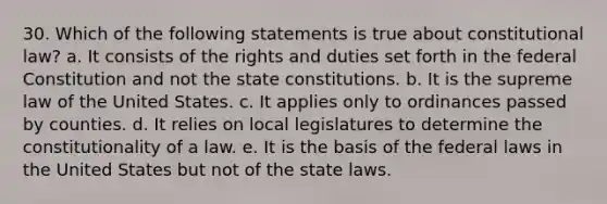 30. Which of the following statements is true about constitutional law? a. It consists of the rights and duties set forth in the federal Constitution and not the state constitutions. b. It is the supreme law of the United States. c. It applies only to ordinances passed by counties. d. It relies on local legislatures to determine the constitutionality of a law. e. It is the basis of the federal laws in the United States but not of the state laws.