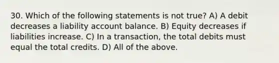 30. Which of the following statements is not true? A) A debit decreases a liability account balance. B) Equity decreases if liabilities increase. C) In a transaction, the total debits must equal the total credits. D) All of the above.