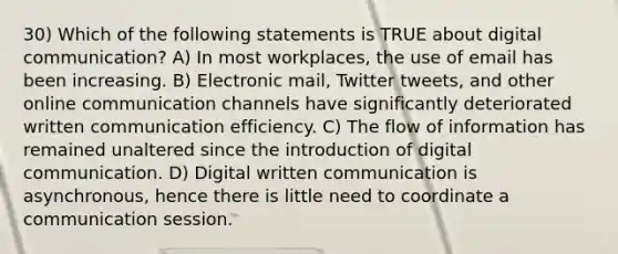 30) Which of the following statements is TRUE about digital communication? A) In most workplaces, the use of email has been increasing. B) Electronic mail, Twitter tweets, and other online communication channels have significantly deteriorated written communication efficiency. C) The flow of information has remained unaltered since the introduction of digital communication. D) Digital written communication is asynchronous, hence there is little need to coordinate a communication session.