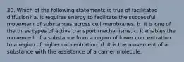 30. Which of the following statements is true of facilitated diffusion? a. It requires energy to facilitate the successful movement of substances across cell membranes. b. It is one of the three types of active transport mechanisms. c. It enables the movement of a substance from a region of lower concentration to a region of higher concentration. d. It is the movement of a substance with the assistance of a carrier molecule.