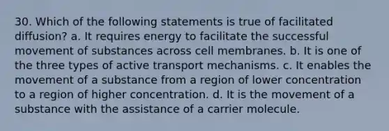 30. Which of the following statements is true of facilitated diffusion? a. It requires energy to facilitate the successful movement of substances across cell membranes. b. It is one of the three types of active transport mechanisms. c. It enables the movement of a substance from a region of lower concentration to a region of higher concentration. d. It is the movement of a substance with the assistance of a carrier molecule.