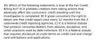 30) Which of the following statements is true of the Fair Credit Billing Act? A) It prohibits creditors from taking actions that adversely affect the consumers' credit standing until the investigation is completed. B) It gives consumers the right to obtain one free credit report once every 12 months from the 3 nationwide credit reporting agencies. C) It is a federal statute that protects consumer-debtors from abusive, deceptive, and unfair practices used by debt collectors. D) It is a federal statute that requires disclosure of credit terms on credit card and charge card solicitations and applications.