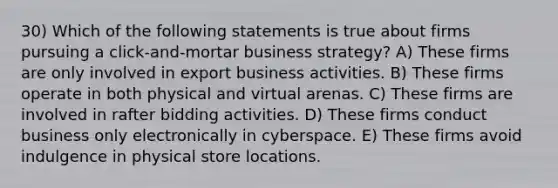 30) Which of the following statements is true about firms pursuing a click-and-mortar business strategy? A) These firms are only involved in export business activities. B) These firms operate in both physical and virtual arenas. C) These firms are involved in rafter bidding activities. D) These firms conduct business only electronically in cyberspace. E) These firms avoid indulgence in physical store locations.