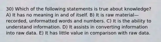 30) Which of the following statements is true about knowledge? A) It has no meaning in and of itself. B) It is raw material—recorded, unformatted words and numbers. C) It is the ability to understand information. D) It assists in converting information into raw data. E) It has little value in comparison with raw data.