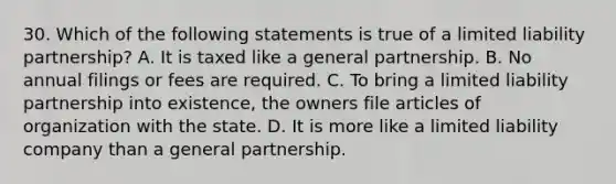 30. Which of the following statements is true of a limited liability partnership? A. It is taxed like a general partnership. B. No annual filings or fees are required. C. To bring a limited liability partnership into existence, the owners file articles of organization with the state. D. It is more like a limited liability company than a general partnership.