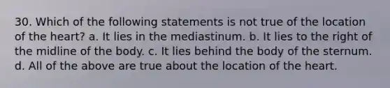 30. Which of the following statements is not true of the location of the heart? a. It lies in the mediastinum. b. It lies to the right of the midline of the body. c. It lies behind the body of the sternum. d. All of the above are true about the location of the heart.