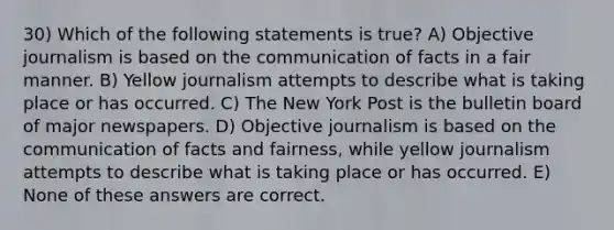 30) Which of the following statements is true? A) Objective journalism is based on the communication of facts in a fair manner. B) Yellow journalism attempts to describe what is taking place or has occurred. C) The New York Post is the bulletin board of major newspapers. D) Objective journalism is based on the communication of facts and fairness, while yellow journalism attempts to describe what is taking place or has occurred. E) None of these answers are correct.