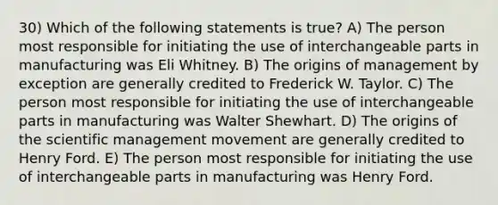 30) Which of the following statements is true? A) The person most responsible for initiating the use of interchangeable parts in manufacturing was Eli Whitney. B) The origins of management by exception are generally credited to Frederick W. Taylor. C) The person most responsible for initiating the use of interchangeable parts in manufacturing was Walter Shewhart. D) The origins of the scientific management movement are generally credited to Henry Ford. E) The person most responsible for initiating the use of interchangeable parts in manufacturing was Henry Ford.