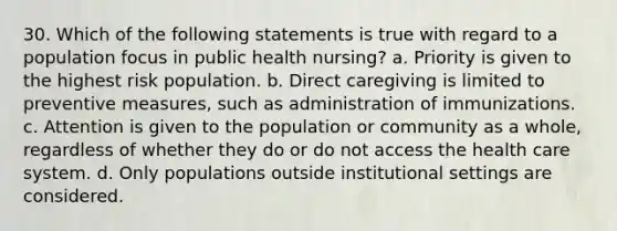 30. Which of the following statements is true with regard to a population focus in public health nursing? a. Priority is given to the highest risk population. b. Direct caregiving is limited to preventive measures, such as administration of immunizations. c. Attention is given to the population or community as a whole, regardless of whether they do or do not access the health care system. d. Only populations outside institutional settings are considered.