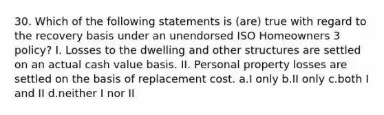 30. Which of the following statements is (are) true with regard to the recovery basis under an unendorsed ISO Homeowners 3 policy? I. Losses to the dwelling and other structures are settled on an actual cash value basis. II. Personal property losses are settled on the basis of replacement cost. a.I only b.II only c.both I and II d.neither I nor II