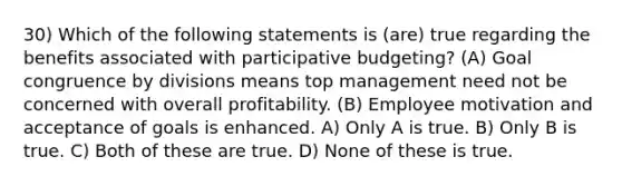 30) Which of the following statements is (are) true regarding the benefits associated with participative budgeting? (A) Goal congruence by divisions means top management need not be concerned with overall profitability. (B) Employee motivation and acceptance of goals is enhanced. A) Only A is true. B) Only B is true. C) Both of these are true. D) None of these is true.