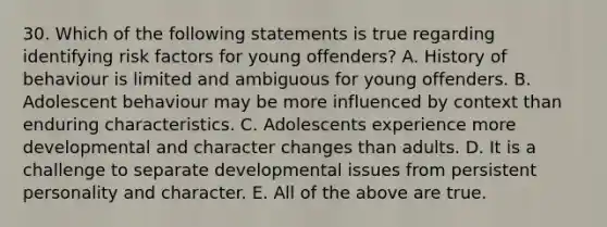 30. Which of the following statements is true regarding identifying risk factors for young offenders? A. History of behaviour is limited and ambiguous for young offenders. B. Adolescent behaviour may be more influenced by context than enduring characteristics. C. Adolescents experience more developmental and character changes than adults. D. It is a challenge to separate developmental issues from persistent personality and character. E. All of the above are true.