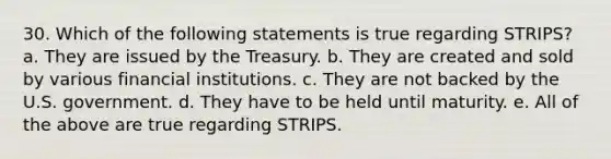 30. Which of the following statements is true regarding STRIPS?​ a. ​They are issued by the Treasury. b. ​They are created and sold by various financial institutions. c. ​They are not backed by the U.S. government. d. ​They have to be held until maturity. e. ​All of the above are true regarding STRIPS.