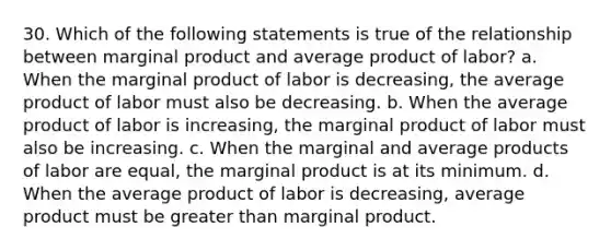 30. Which of the following statements is true of the relationship between marginal product and average product of labor? a. When the marginal product of labor is decreasing, the average product of labor must also be decreasing. b. When the average product of labor is increasing, the marginal product of labor must also be increasing. c. When the marginal and average products of labor are equal, the marginal product is at its minimum. d. When the average product of labor is decreasing, average product must be greater than marginal product.