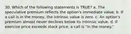 30. Which of the following statements is TRUE? a. The speculative premium reflects the option's immediate value. b. If a call is in the money, the intrinsic value is zero. c. An option's premium almost never declines below its intrinsic value. d. If exercise price exceeds stock price, a call is "in the money."