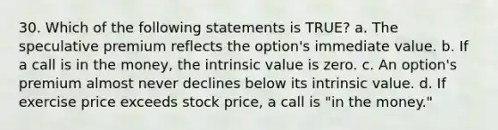 30. Which of the following statements is TRUE? a. The speculative premium reflects the option's immediate value. b. If a call is in the money, the intrinsic value is zero. c. An option's premium almost never declines below its intrinsic value. d. If exercise price exceeds stock price, a call is "in the money."