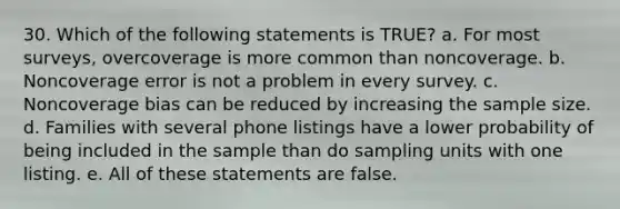 30. Which of the following statements is TRUE? a. For most surveys, overcoverage is more common than noncoverage. b. Noncoverage error is not a problem in every survey. c. Noncoverage bias can be reduced by increasing the sample size. d. Families with several phone listings have a lower probability of being included in the sample than do sampling units with one listing. e. All of these statements are false.