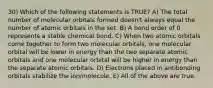 30) Which of the following statements is TRUE? A) The total number of molecular orbitals formed doesn't always equal the number of atomic orbitals in the set. B) A bond order of 0 represents a stable chemical bond. C) When two atomic orbitals come together to form two molecular orbitals, one molecular orbital will be lower in energy than the two separate atomic orbitals and one molecular orbital will be higher in energy than the separate atomic orbitals. D) Electrons placed in antibonding orbitals stabilize the ion/molecule. E) All of the above are true.