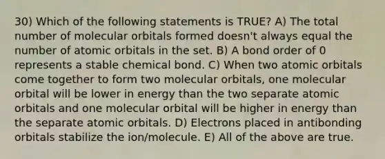 30) Which of the following statements is TRUE? A) The total number of molecular orbitals formed doesn't always equal the number of atomic orbitals in the set. B) A bond order of 0 represents a stable chemical bond. C) When two atomic orbitals come together to form two molecular orbitals, one molecular orbital will be lower in energy than the two separate atomic orbitals and one molecular orbital will be higher in energy than the separate atomic orbitals. D) Electrons placed in antibonding orbitals stabilize the ion/molecule. E) All of the above are true.