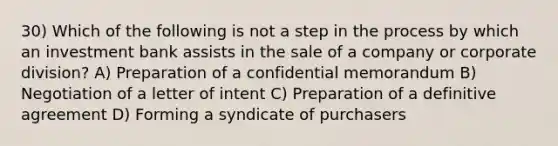 30) Which of the following is not a step in the process by which an investment bank assists in the sale of a company or corporate division? A) Preparation of a confidential memorandum B) Negotiation of a letter of intent C) Preparation of a definitive agreement D) Forming a syndicate of purchasers