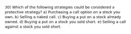 30) Which of the following strategies could be considered a protective strategy? a) Purchasing a call option on a stock you own. b) Selling a naked call. c) Buying a put on a stock already owned. d) Buying a put on a stock you sold short. e) Selling a call against a stock you sold short.