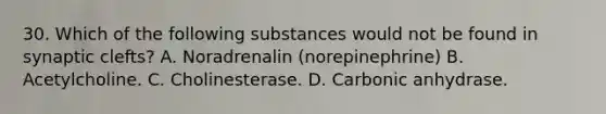 30. Which of the following substances would not be found in synaptic clefts? A. Noradrenalin (norepinephrine) B. Acetylcholine. C. Cholinesterase. D. Carbonic anhydrase.