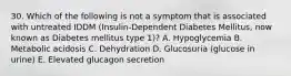 30. Which of the following is not a symptom that is associated with untreated IDDM (Insulin-Dependent Diabetes Mellitus, now known as Diabetes mellitus type 1)? A. Hypoglycemia B. Metabolic acidosis C. Dehydration D. Glucosuria (glucose in urine) E. Elevated glucagon secretion