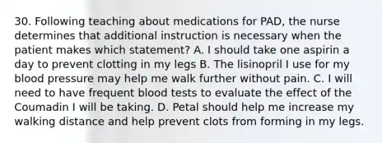 30. Following teaching about medications for PAD, the nurse determines that additional instruction is necessary when the patient makes which statement? A. I should take one aspirin a day to prevent clotting in my legs B. The lisinopril I use for my blood pressure may help me walk further without pain. C. I will need to have frequent blood tests to evaluate the effect of the Coumadin I will be taking. D. Petal should help me increase my walking distance and help prevent clots from forming in my legs.