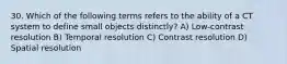 30. Which of the following terms refers to the ability of a CT system to define small objects distinctly? A) Low-contrast resolution B) Temporal resolution C) Contrast resolution D) Spatial resolution