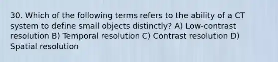 30. Which of the following terms refers to the ability of a CT system to define small objects distinctly? A) Low-contrast resolution B) Temporal resolution C) Contrast resolution D) Spatial resolution