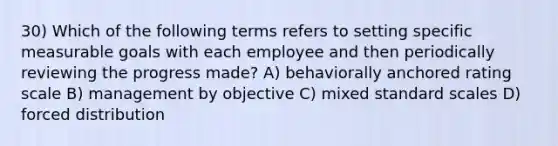 30) Which of the following terms refers to setting specific measurable goals with each employee and then periodically reviewing the progress made? A) behaviorally anchored rating scale B) management by objective C) mixed standard scales D) forced distribution