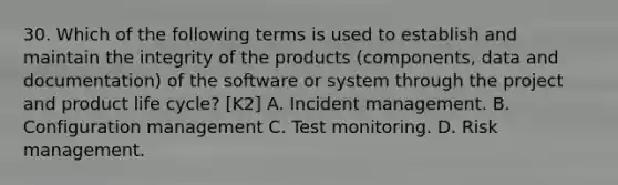 30. Which of the following terms is used to establish and maintain the integrity of the products (components, data and documentation) of the software or system through the project and product life cycle? [K2] A. Incident management. B. Configuration management C. Test monitoring. D. Risk management.