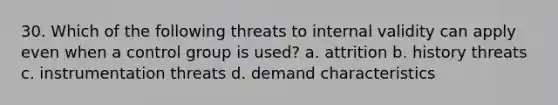 30. Which of the following threats to internal validity can apply even when a control group is used? a. attrition b. history threats c. instrumentation threats d. demand characteristics