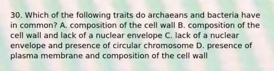 30. Which of the following traits do archaeans and bacteria have in common? A. composition of the cell wall B. composition of the cell wall and lack of a nuclear envelope C. lack of a nuclear envelope and presence of circular chromosome D. presence of plasma membrane and composition of the cell wall