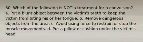 30. Which of the following is NOT a treatment for a convulsion? a. Put a blunt object between the victim's teeth to keep the victim from biting his or her tongue. b. Remove dangerous objects from the area. c. Avoid using force to restrain or stop the muscle movements. d. Put a pillow or cushion under the victim's head.