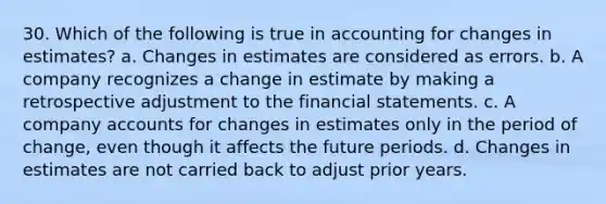 30. Which of the following is true in accounting for changes in estimates? a. Changes in estimates are considered as errors. b. A company recognizes a change in estimate by making a retrospective adjustment to the financial statements. c. A company accounts for changes in estimates only in the period of change, even though it affects the future periods. d. Changes in estimates are not carried back to adjust prior years.