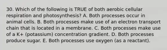 30. Which of the following is TRUE of both aerobic cellular respiration and photosynthesis? A. Both processes occur in animal cells. B. Both processes make use of an electron transport chain that is located in a membrane. C. Both processes make use of a K+ (potassium) concentration gradient. D. Both processes produce sugar. E. Both processes use oxygen (as a reactant).