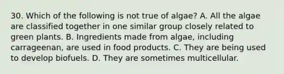 30. Which of the following is not true of algae? A. All the algae are classified together in one similar group closely related to green plants. B. Ingredients made from algae, including carrageenan, are used in food products. C. They are being used to develop biofuels. D. They are sometimes multicellular.