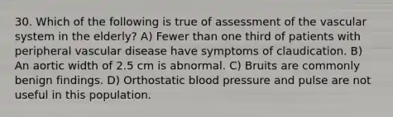 30. Which of the following is true of assessment of the vascular system in the elderly? A) Fewer than one third of patients with peripheral vascular disease have symptoms of claudication. B) An aortic width of 2.5 cm is abnormal. C) Bruits are commonly benign findings. D) Orthostatic <a href='https://www.questionai.com/knowledge/kD0HacyPBr-blood-pressure' class='anchor-knowledge'>blood pressure</a> and pulse are not useful in this population.